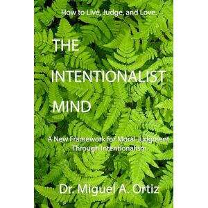 Ortiz, Dr. Miguel A. The Intentionalist Mind: A New Framework for Moral Judgment Through Intentionalism Ortiz, Dr. Miguel A. The Intentionalist Mind: A New Framework for Moral Judgment Through Intentionalism