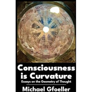 Michael Gfoeller Consciousness Is Curvature: Essays on the Geometry of Thought Michael Gfoeller Consciousness Is Curvature: Essays on the Geometry of Thought
