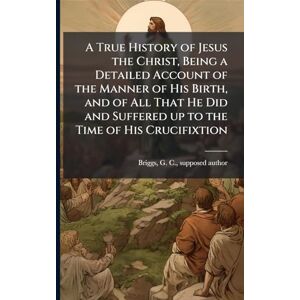 A True History of Jesus the Christ, Being a Detailed Account of the Manner of His Birth, and of All That He Did and Suffered up to the Time of His Crucifixtion A True History of Jesus the Christ, Being a Detailed Account of the Manner of His Birth, and of All That He Did and Suffered up to the Time of His Crucifixtion