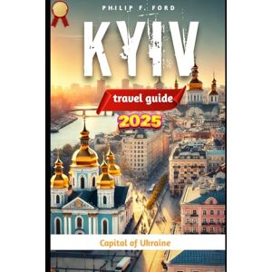 F. FORD, PHILIP KYIV, UKRAINE TRAVEL GUIDE 2025: Explore Kyiv: The Heart of Ukraine – A 2025 Travel Guide to History, Culture, and Adventure (Explore the World the ultimate Travel Guides) F. FORD, PHILIP KYIV, UKRAINE TRAVEL GUIDE 2025: Explore Kyiv: The Heart of Ukraine – A 2025 Travel Guide to History, Culture, and Adventure (Explore the World the ultimate Travel Guides)