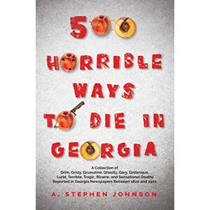 Johnson, A Stephen 500 Horrible Ways to Die in Georgia: A Collection of Grim, Grisly, Gruesome, Ghastly, Gory, Grotesque, Lurid, Terrible, Tragic, Bizarre, and ... in Georgia Newspapers Between 1820 and 1920 Johnson, A Stephen 500 Horrible Ways to Die in Georgia: A Collection of Grim, Grisly, Gruesome, Ghastly, Gory, Grotesque, Lurid, Terrible, Tragic, Bizarre, and ... in Georgia Newspapers Between 1820 and 1920