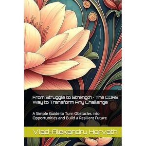Horvath, Vlad-Alexandru From Struggle to Strength · The CORE Way to Transform Any Challenge: A Simple Guide to Turn Obstacles into Opportunities and Build a Resilient Future Horvath, Vlad-Alexandru From Struggle to Strength · The CORE Way to Transform Any Challenge: A Simple Guide to Turn Obstacles into Opportunities and Build a Resilient Future