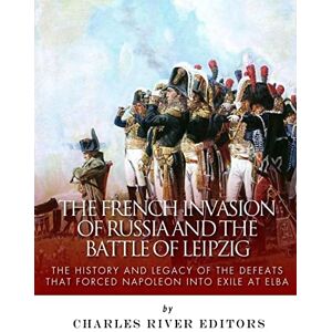 Charles River Editors The French Invasion of Russia and the Battle of Leipzig: The History and Legacy of the Defeats that Forced Napoleon into Exile at Elba Charles River Editors The French Invasion of Russia and the Battle of Leipzig: The History and Legacy of the Defeats that Forced Napoleon into Exile at Elba