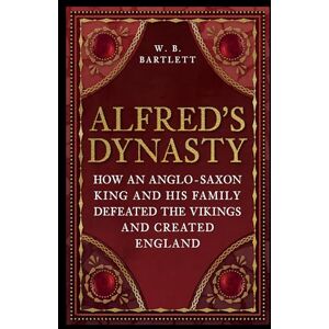 Bartlett, W. B. Alfred's Dynasty: How an Anglo-Saxon King and his Family Defeated the Vikings and Created England Bartlett, W. B. Alfred's Dynasty: How an Anglo-Saxon King and his Family Defeated the Vikings and Created England