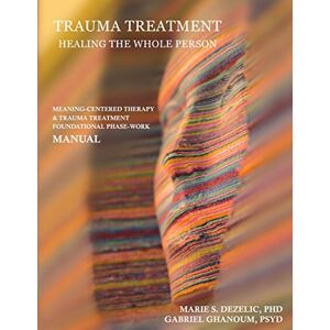 Dezelic, PhD, Marie S. Trauma Treatment Healing the Whole Person: Meaning-Centered Therapy & Trauma Treatment Foundational Phase-Work Manual Dezelic, PhD, Marie S. Trauma Treatment Healing the Whole Person: Meaning-Centered Therapy & Trauma Treatment Foundational Phase-Work Manual