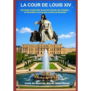 de Rouvroy, duc de Saint-Simon, Louis La cour de Louis XIV: Chronique implacable du pouvoir absolu, des intrigues de Versailles et de la face cachée du Roi-Soleil de Rouvroy, duc de Saint-Simon, Louis La cour de Louis XIV: Chronique implacable du pouvoir absolu, des intrigues de Versailles et de la face cachée du Roi-Soleil