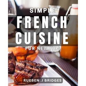 I Bridges, Rueben Simple French Cuisine for Newbies: Master the Art of French Cooking with Easy-to-Follow Recipes I Bridges, Rueben Simple French Cuisine for Newbies: Master the Art of French Cooking with Easy-to-Follow Recipes
