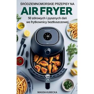 Kubecka, Magda Śródziemnomorskie przepisy na Air Fryer. 50 zdrowych i pysznych dań we frytkownicy beztluszczowej Kubecka, Magda Śródziemnomorskie przepisy na Air Fryer. 50 zdrowych i pysznych dań we frytkownicy beztluszczowej