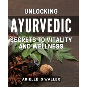 S Waller, Arielle . Unlocking Ayurvedic Secrets to Vitality and Wellness: Discover Ancient Wisdom to Boost Your Health and Energy Naturally S Waller, Arielle . Unlocking Ayurvedic Secrets to Vitality and Wellness: Discover Ancient Wisdom to Boost Your Health and Energy Naturally