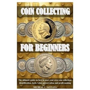 C. SANTANA, MICHEAL COIN COLLECTING FOR BEGINERS: The ultimate guide on how to start your own coin collection: identification, tools, value, preservation and profit making C. SANTANA, MICHEAL COIN COLLECTING FOR BEGINERS: The ultimate guide on how to start your own coin collection: identification, tools, value, preservation and profit making