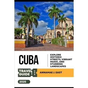 East, Annamae J. CUBA TRAVEL GUIDE 2025: Explore Historic Streets, Vibrant Music, and Stunning Landscapes East, Annamae J. CUBA TRAVEL GUIDE 2025: Explore Historic Streets, Vibrant Music, and Stunning Landscapes