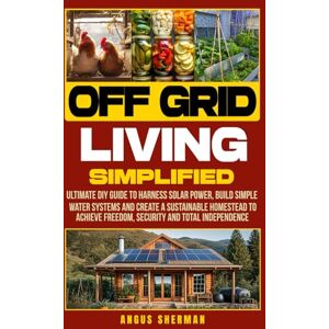 Sherman, Angus Off Grid Living Simplified: Ultimate DIY Guide to Harness Solar Power, Build Simple Water Systems and Create a Sustainable Homestead to Achieve Freedom, Security and Total Independence Sherman, Angus Off Grid Living Simplified: Ultimate DIY Guide to Harness Solar Power, Build Simple Water Systems and Create a Sustainable Homestead to Achieve Freedom, Security and Total Independence