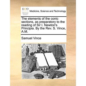 Vince, Samuel The Elements of the Conic Sections, as Preparatory to the Reading of Sir I. Newton's Principia. by the REV. S. Vince, A.M. Vince, Samuel The Elements of the Conic Sections, as Preparatory to the Reading of Sir I. Newton's Principia. by the REV. S. Vince, A.M.
