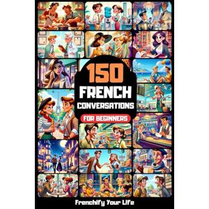 Life, Frenchify Your 150 French Conversations For Beginners: Learn Practical Phrases for Real-Life Situations Life, Frenchify Your 150 French Conversations For Beginners: Learn Practical Phrases for Real-Life Situations