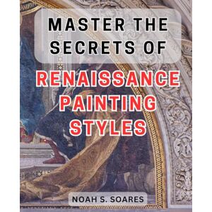 Soares, Noah S. Master the Secrets of Renaissance Painting Styles: Unlock the Enigmatic Techniques of Timeless Masterpieces in Renaissance Painting Soares, Noah S. Master the Secrets of Renaissance Painting Styles: Unlock the Enigmatic Techniques of Timeless Masterpieces in Renaissance Painting
