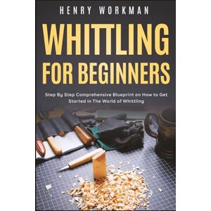 Workman, Henry Whittling for Beginners: Step By Step Comprehensive Blueprint on How to Get Started in The World of Whittling Workman, Henry Whittling for Beginners: Step By Step Comprehensive Blueprint on How to Get Started in The World of Whittling