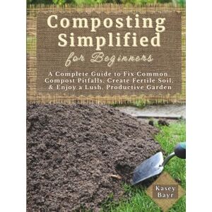 Bayr, Kasey Composting Simplified for Beginners: A Complete Guide to Fix Common Compost Pitfalls, Create Fertile Soil, & Enjoy a Lush, Productive Garden Bayr, Kasey Composting Simplified for Beginners: A Complete Guide to Fix Common Compost Pitfalls, Create Fertile Soil, & Enjoy a Lush, Productive Garden