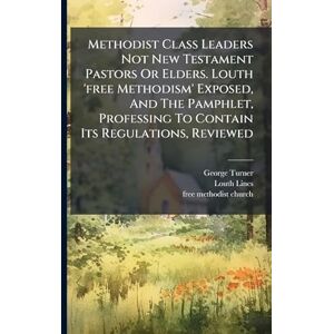 Turner, George Methodist Class Leaders Not New Testament Pastors Or Elders. Louth 'free Methodism' Exposed, And The Pamphlet, Professing To Contain Its Regulations, Reviewed Turner, George Methodist Class Leaders Not New Testament Pastors Or Elders. Louth 'free Methodism' Exposed, And The Pamphlet, Professing To Contain Its Regulations, Reviewed