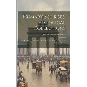 Reddaway, William Fiddian Primary Sources, Historical Collections: Frederick the Great and the Rise of Prussia, With a Foreword by T. S. Wentworth Reddaway, William Fiddian Primary Sources, Historical Collections: Frederick the Great and the Rise of Prussia, With a Foreword by T. S. Wentworth