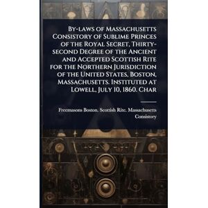 Consistory, Freemasons Boston Scotti By-laws of Massachusetts Consistory of Sublime Princes of the Royal Secret, Thirty-second Degree of the Ancient and Accepted Scottish Rite for the ... Instituted at Lowell, July 10, 1860. Char Consistory, Freemasons Boston Scotti By-laws of Massachusetts Consistory of Sublime Princes of the Royal Secret, Thirty-second Degree of the Ancient and Accepted Scottish Rite for the ... Instituted at Lowell, July 10, 1860. Char