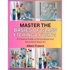 Francis, Albert Master the Basics of Glass Etching and Fusing: A Creative Guide to Personalized and Decorative Glass Art Francis, Albert Master the Basics of Glass Etching and Fusing: A Creative Guide to Personalized and Decorative Glass Art