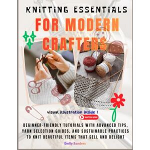 Sanders, Emily Knitting Essentials For Modern Crafters: Beginner-Friendly Tutorials with Advanced Tips, Yarn Selection Guides, and Sustainable Practices to Knit Beautiful Items That Sell and Delight Sanders, Emily Knitting Essentials For Modern Crafters: Beginner-Friendly Tutorials with Advanced Tips, Yarn Selection Guides, and Sustainable Practices to Knit Beautiful Items That Sell and Delight