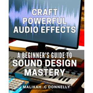 .C Donnelly, Malikah Craft Powerful Audio Effects: A Beginner's Guide to Sound Design Mastery: Unlock the Art of Professional Sound Design: Practical Techniques for Audio Effects Beginners .C Donnelly, Malikah Craft Powerful Audio Effects: A Beginner's Guide to Sound Design Mastery: Unlock the Art of Professional Sound Design: Practical Techniques for Audio Effects Beginners