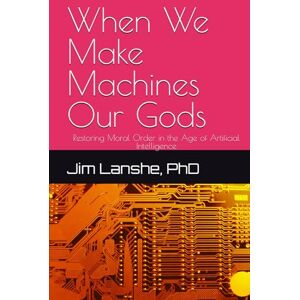 Lanshe PhD, Jim When We Make Machines Our Gods: Restoring Moral Order in the Age of Artificial Intelligence Lanshe PhD, Jim When We Make Machines Our Gods: Restoring Moral Order in the Age of Artificial Intelligence