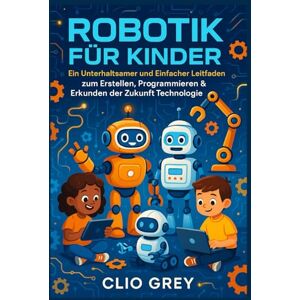 GREY, CLIO ROBOTIK FÜR KINDER: Ein Unterhaltsamer und Einfacher Leitfaden zum Erstellen, Programmieren & Erkunden der Zukunft Technologie GREY, CLIO ROBOTIK FÜR KINDER: Ein Unterhaltsamer und Einfacher Leitfaden zum Erstellen, Programmieren & Erkunden der Zukunft Technologie