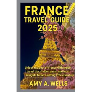 WELLS, MISS AMY A. FRANCE TRAVEL GUIDE 2025: Unlock the Best of France with Expert Travel Tips, Hidden Gems, and Local Insights for an Amazing 2025 Adventure WELLS, MISS AMY A. FRANCE TRAVEL GUIDE 2025: Unlock the Best of France with Expert Travel Tips, Hidden Gems, and Local Insights for an Amazing 2025 Adventure