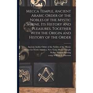 Mecca Temple, Ancient Arabic Order of the Nobles of the Mystic Shrine, Its History and Pleasures, Together With the Origin and History of the Order Mecca Temple, Ancient Arabic Order of the Nobles of the Mystic Shrine, Its History and Pleasures, Together With the Origin and History of the Order