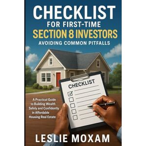 Moxam, Leslie Checklist for First-Time Section 8 Investors: Avoiding Common Pitfalls: A Practical Guide to Building Wealth Safely and Confidently in Affordable Housing Real Moxam, Leslie Checklist for First-Time Section 8 Investors: Avoiding Common Pitfalls: A Practical Guide to Building Wealth Safely and Confidently in Affordable Housing Real