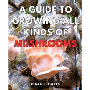 Hayes, Isaac L. A Guide To Growing All Kinds Of Mushrooms: Unlock the Secrets of Successful Mushroom Farming and Harvest Your Own Gourmet Fungi Hayes, Isaac L. A Guide To Growing All Kinds Of Mushrooms: Unlock the Secrets of Successful Mushroom Farming and Harvest Your Own Gourmet Fungi