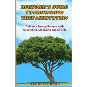 Rose, Alchemy Beginner's Guide To Grounding Tree Meditation: Cultivate Energy Balance With Grounding, Cleansing and Shields Rose, Alchemy Beginner's Guide To Grounding Tree Meditation: Cultivate Energy Balance With Grounding, Cleansing and Shields