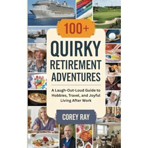 Ray, Corey 100+ Quirky Retirement Adventures: A Laugh-Out-Loud Guide to Hobbies, Travel, and Joyful Living After Work Ray, Corey 100+ Quirky Retirement Adventures: A Laugh-Out-Loud Guide to Hobbies, Travel, and Joyful Living After Work