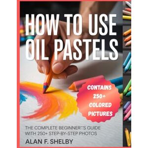 SHELBY, ALAN F. HOW TO USE OIL PASTELS: A Comprehensive Step-By-Step Beginner's Guide to Creating Stunning Artwork SHELBY, ALAN F. HOW TO USE OIL PASTELS: A Comprehensive Step-By-Step Beginner's Guide to Creating Stunning Artwork