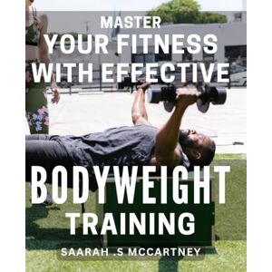 .S Mccartney, Saarah Master Your Fitness with Effective Bodyweight Training: Unlock Your Potential with Power-Packed Bodyweight Workouts for Optimal Fitness Results .S Mccartney, Saarah Master Your Fitness with Effective Bodyweight Training: Unlock Your Potential with Power-Packed Bodyweight Workouts for Optimal Fitness Results