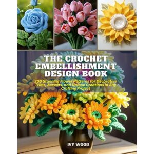Wood, Ivy The Crochet Embellishment Design Book: 200 Stunning Flower Patterns for Decorative Trims, Accents, and Unique Creations in Any Crafting Project Wood, Ivy The Crochet Embellishment Design Book: 200 Stunning Flower Patterns for Decorative Trims, Accents, and Unique Creations in Any Crafting Project