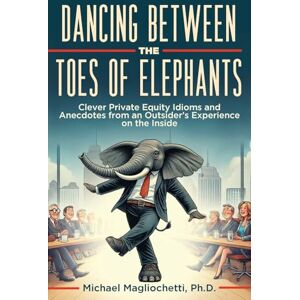 Magliochetti, Michael Dancing Between the Toes of Elephants: Clever Private Equity Idioms and Anecdotes from an Outsider’s Experience on the Inside Magliochetti, Michael Dancing Between the Toes of Elephants: Clever Private Equity Idioms and Anecdotes from an Outsider’s Experience on the Inside