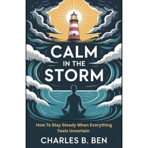 BEN, CHARLES B. CALM IN THE STORM: HOW TO STAY STEADY WHEN EVERYTHING FEELS UNCERTAIN BEN, CHARLES B. CALM IN THE STORM: HOW TO STAY STEADY WHEN EVERYTHING FEELS UNCERTAIN