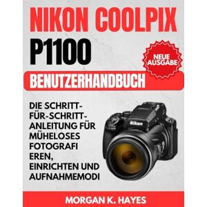 Hayes, Morgan K. Nikon Coolpix P1100 Benutzerhandbuch: Die Schritt-für-Schritt-Anleitung für müheloses Fotografi eren, Einrichten und Aufnahmemodi Hayes, Morgan K. Nikon Coolpix P1100 Benutzerhandbuch: Die Schritt-für-Schritt-Anleitung für müheloses Fotografi eren, Einrichten und Aufnahmemodi