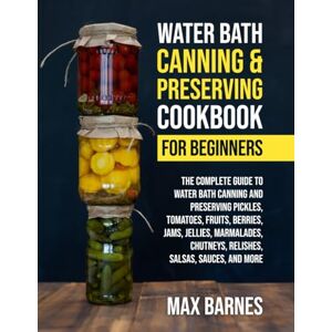 Barnes, Max Water Bath Canning and Preserving Cookbook for Beginners: The Complete Guide to Water Bath Canning and Preserving Pickles, Tomatoes, Fruits, Berries, Jams, Jellies, Relishes, Salsas, Sauces, and More Barnes, Max Water Bath Canning and Preserving Cookbook for Beginners: The Complete Guide to Water Bath Canning and Preserving Pickles, Tomatoes, Fruits, Berries, Jams, Jellies, Relishes, Salsas, Sauces, and More