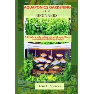 H. Spencer, Lena Aquaponics Gardening For Beginners: A Simple Guide to Growing Fish and Plants in a Sustainable Home System H. Spencer, Lena Aquaponics Gardening For Beginners: A Simple Guide to Growing Fish and Plants in a Sustainable Home System