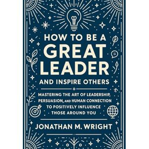 WRIGHT, JONATHAN M. HOW TO BE A GREAT LEADER AND INSPIRE OTHERS: Mastering the Art of Leadership, Persuasion, and Human Connection to Positively Influence Those Around You WRIGHT, JONATHAN M. HOW TO BE A GREAT LEADER AND INSPIRE OTHERS: Mastering the Art of Leadership, Persuasion, and Human Connection to Positively Influence Those Around You