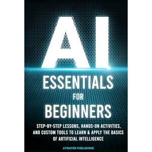 Publishing, Atwater AI Essentials for Beginners: Step-by-Step Lessons, Hands-on Activities, and Custom Tools to Learn & Apply the Basics of Artificial Intelligence Publishing, Atwater AI Essentials for Beginners: Step-by-Step Lessons, Hands-on Activities, and Custom Tools to Learn & Apply the Basics of Artificial Intelligence