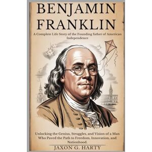 G. HARTY, JAXON Benjamin Franklin:A Complete Life Story of the Founding Father of American Independence: Unlocking the Genius, Struggles, and Vision of a Man Who ... (A Complete Biographies of Iconic Figures) G. HARTY, JAXON Benjamin Franklin:A Complete Life Story of the Founding Father of American Independence: Unlocking the Genius, Struggles, and Vision of a Man Who ... (A Complete Biographies of Iconic Figures)