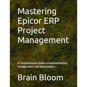 Bloom, Brain Mastering Epicor ERP Project Management: A Comprehensive Guide to Implementation, Configuration, and Optimization Bloom, Brain Mastering Epicor ERP Project Management: A Comprehensive Guide to Implementation, Configuration, and Optimization