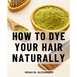 Alexander, Noah M. How To Dye Your Hair Naturally: A Comprehensive Handbook to Healthy and Vibrant Hair Color Embrace the Power of Nature for Stunning Results and Nourished Locks Alexander, Noah M. How To Dye Your Hair Naturally: A Comprehensive Handbook to Healthy and Vibrant Hair Color Embrace the Power of Nature for Stunning Results and Nourished Locks