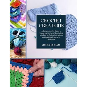 Clark, Jessica NC Crochet Creations: A Comprehensive Guide to Mastering the Art of Crocheting with Easy to Follow Instructions and Inspiring Projects for Beginners Clark, Jessica NC Crochet Creations: A Comprehensive Guide to Mastering the Art of Crocheting with Easy to Follow Instructions and Inspiring Projects for Beginners