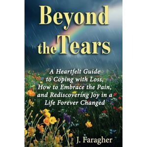 Faragher, J. Beyond the Tears: A HEARTFELT GUIDE TO COPING WITH LOSS, HOW TO EMBRACE THE PAIN, AND REDISCOVERING JOY IN A LIFE FOREVER CHANGED Faragher, J. Beyond the Tears: A HEARTFELT GUIDE TO COPING WITH LOSS, HOW TO EMBRACE THE PAIN, AND REDISCOVERING JOY IN A LIFE FOREVER CHANGED